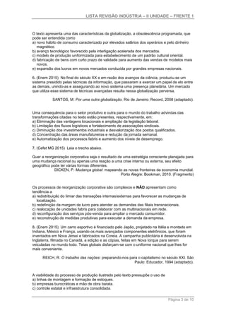 LISTA REVISÃO INDÚSTRIA – II UNIDADE – FRENTE 1
Página 3 de 10
O texto apresenta uma das características da globalização, a obsolescência programada, que
pode ser entendida como
a) novo hábito de consumo caracterizado por elevados salários dos operários e pelo dinheiro
magnético.
b) avanço tecnológico favorecido pela interligação acelerada dos mercados.
c) modelo de produção uniformizada para estabelecimento de um padrão cultural oriental.
d) fabricação de bens com curto prazo de validade para aumento das vendas de modelos mais
novos.
e) expansão dos lucros em novos mercados conduzida por grandes empresas nacionais.
6. (Enem 2015) No final do século XX e em razão dos avanços da ciência, produziu-se um
sistema presidido pelas técnicas da informação, que passaram a exercer um papel de elo entre
as demais, unindo-as e assegurando ao novo sistema uma presença planetária. Um mercado
que utiliza esse sistema de técnicas avançadas resulta nessa globalização perversa.
SANTOS, M. Por uma outra globalização. Rio de Janeiro: Record, 2008 (adaptado).
Uma consequência para o setor produtivo e outra para o mundo do trabalho advindas das
transformações citadas no texto estão presentes, respectivamente, em:
a) Eliminação das vantagens locacionais e ampliação da legislação laboral.
b) Limitação dos fluxos logísticos e fortalecimento de associações sindicais.
c) Diminuição dos investimentos industriais e desvalorização dos postos qualificados.
d) Concentração das áreas manufatureiras e redução da jornada semanal.
e) Automatização dos processos fabris e aumento dos níveis de desemprego.
7. (Cefet MG 2015) Leia o trecho abaixo.
Quer a reorganização corporativa seja o resultado de uma estratégia consciente planejada para
uma mudança racional ou apenas uma reação a uma crise interna ou externa, seu efeito
geográfico pode ter várias formas diferentes.
DICKEN, P. Mudança global: mapeando as novas fronteiras da economia mundial.
Porto Alegre: Bookman, 2010. (Fragmento)
Os processos de reorganização corporativa são complexos e NÃO apresentam como
tendência a
a) redistribuição do limiar das transações internas/externas para favorecer as mudanças de
localização.
b) redefinição da margem de lucro para atender as demandas das filiais transnacionais.
c) realocação de unidades fabris para colaborar com as multinacionais em rede.
d) reconfiguração dos serviços pós-venda para ampliar o mercado consumidor.
e) reconstrução de medidas produtivas para executar a demanda da empresa.
8. (Enem 2015) Um carro esportivo é financiado pelo Japão, projetado na Itália e montado em
Indiana, México e França, usando os mais avançados componentes eletrônicos, que foram
inventados em Nova Jérsei e fabricados na Coreia. A campanha publicitária é desenvolvida na
Inglaterra, filmada no Canadá, a edição e as cópias, feitas em Nova Iorque para serem
veiculadas no mundo todo. Teias globais disfarçam-se com o uniforme nacional que lhes for
mais conveniente.
REICH, R. O trabalho das nações: preparando-nos para o capitalismo no século XXI. São
Paulo: Educador, 1994 (adaptado).
A viabilidade do processo de produção ilustrado pelo texto pressupõe o uso de
a) linhas de montagem e formação de estoques.
b) empresas burocráticas e mão de obra barata.
c) controle estatal e infraestrutura consolidada.
 