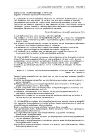 LISTA REVISÃO INDÚSTRIA – II UNIDADE – FRENTE 1
Página 4 de 10
d) organização em rede e tecnologia da informação.
e) gestão centralizada e protecionismo econômico.
9. (Acafe 2014) “E comum um telefone celular ir ao lixo com menos de oito meses de uso ou
uma impressora nova durar apenas um ano. Em 2005, mais de 100 milhões de telefones
celulares foram descartados nos Estados Unidos. Uma CPU de computador, que nos anos
1990 durava até sete anos, hoje dura dois anos. Telefones celulares, computadores, aparelhos
de televisão, câmeras fotográficas caem em desuso e são descartados com uma velocidade
assustadora. Bem-vindo ao mundo da obsolescência planejada”.
Fonte: Revista Fórum, número 74, setembro de 2013.
A partir da leitura do texto acima, assinale a alternativa correta.
a) O padrão de sociedade citado é a “sociedade de consumo”, que teve seu inicio na sociedade
americana com o “american way of life” e cujo modelo se espalhou pelo mundo, atingindo
todos os países.
b) A mudança dos bens de consumo citados é um processo natural, decorrente do crescimento
econômico e do aumento do poder aquisitivo da população.
c) A obsolescência é planejada pelos próprios consumidores, que detêm o controle do
consumo, bem como do padrão de qualidade dos produtos consumidos.
d) A obsolescência de que fala o texto é o resultado de um modelo de consumo e de
crescimento irracional, que leva a não sustentabilidade ambiental.
10. (Cefet MG 2014) O mercado corresponde à demanda por um grupo de produtos próximos
entre si. Para uma empresa diversificada, no entanto, a ideia de mercado envolve também
outros espaços concorrenciais em que pode atuar, definidos como área de comercialização. A
indústria, por seu turno, é definida pelo grupo de empresas voltadas para a produção de
mercadorias que são substitutas próximas entre si e, desta forma, fornecidas a um mesmo
mercado.
KUPFER, D. Economia industrial: fundamentos teóricos e práticos no Brasil. Rio de Janeiro:
Elsevier, 2002. (Adaptado).
Nesse contexto, uma das formas para atingir cada vez mais os mercados no espaço geográfico
é a formação de
a) cartéis, compostos por companhias que controlamos conglomerados, para administrarem a
estrutura de capital.
b) holdings, constituídos por empresas independentes, de mesmo ramo de atividade, para
estabelecerem preços e divisão de mercado.
c) trustes, configurados pela fusão de companhias numa grande corporação econômica, para
ampliarem o controle da cadeia produtiva.
d) oligopólios, correspondentes a uma empresa única que impõe determinado preço às
mercadorias e serviços por falta de competitividade.
e) monopólios, formados por um grupo de firmas que dominam o mercado de um produto, a
partir de acordos para aumentar a margem de lucro.
11. (G1 - ifsp 2014) A revolução técnico-científica teve início na segunda metade do século XX
com a expansão da tecnologia da informação, tendo por base o desenvolvimento da eletrônica:
microeletrônica, computadores e telecomunicações.
Pode-se considerar como uma característica importante dessa revolução
a) a expansão das indústrias de base capazes de criar e ampliar a infraestrutura logística para
os novos setores informacionais.
b) o surgimento dos tecnopolos e de centros industriais, os quais têm como base a
produtividade e a competitividade.
c) a recuperação de antigas áreas industriais que empregavam o carvão mineral e passaram a
utilizar o petróleo e o gás natural.
d) a lógica da localização industrial concentrada em oposição à descentralização que marcou a
Segunda Revolução Industrial.
e) a criação de parques e complexos industriais junto às áreas metropolitanas as quais utilizam
fontes de energia renováveis.
 