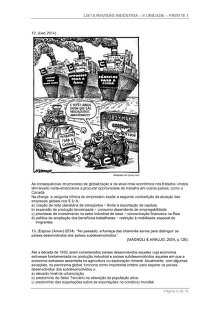 LISTA REVISÃO INDÚSTRIA – II UNIDADE – FRENTE 1
Página 5 de 10
12. (Uerj 2014)
As consequências do processo de globalização e da atual crise econômica nos Estados Unidos
têm levado norte-americanos a procurar oportunidade de trabalho em outros países, como o
Canadá.
Na charge, a pergunta irônica do empresário expõe a seguinte contradição da atuação das
empresas globais nos E.U.A.:
a) criação de rede planetária de transportes − limite à exportação de capitais
b) expansão de produção terceirizada − consumo dependente de empregabilidade
c) prioridade de investimento no setor industrial de base − concentração financeira na Ásia
d) política de ampliação dos benefícios trabalhistas − restrição à mobilidade espacial de
imigrantes
13. (Espcex (Aman) 2014) “No passado, a fumaça das chaminés servia para distinguir os
países desenvolvidos dos países subdesenvolvidos.”
(MAGNOLI & ARAÚJO, 2004, p.126).
Até a década de 1930, eram considerados países desenvolvidos aqueles cuja economia
estivesse fundamentada na produção industrial e países subdesenvolvidos aqueles em que a
economia estivesse assentada na agricultura ou exploração mineral. Atualmente, com algumas
exceções, no panorama global, funciona como importante critério para separar os países
desenvolvidos dos subdesenvolvidos o
a) elevado nível de urbanização.
b) predomínio do Setor Terciário na absorção da população ativa.
c) predomínio das exportações sobre as importações no comércio mundial.
 