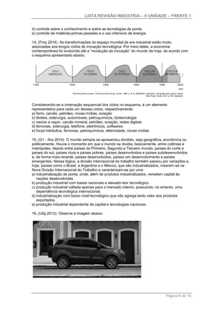 LISTA REVISÃO INDÚSTRIA – II UNIDADE – FRENTE 1
Página 6 de 10
d) controle sobre o conhecimento e sobre as tecnologias de ponta.
e) controle de matérias-primas pesadas e o uso intensivo de energia.
14. (Fmp 2014) As transformações do espaço mundial da era industrial estão muito
associadas aos longos ciclos de inovação tecnológica. Por meio deles, a economia
contemporânea foi evoluindo até a “revolução da inovação” do mundo de hoje, de acordo com
o esquema apresentado abaixo.
Considerando-se a ordenação sequencial dos ciclos no esquema, é um elemento
representativo para cada um desses ciclos, respectivamente:
a) ferro, carvão, petróleo, novas mídias, aviação
b) têxteis, siderurgia, automóveis, petroquímicos, biotecnologia
c) navios a vapor, carvão mineral, petróleo, aviação, redes digitais
d) ferrovias, siderurgia, telefone, eletrônicos, softwares
e) força hidráulica, ferrovias, petroquímicos, eletricidade, novas mídias
15. (G1 - ifce 2014) O mundo sempre se apresentou dividido, seja geográfica, econômica ou
politicamente. Houve o momento em que o mundo se dividia, basicamente, entre colônias e
metrópoles, depois entre países do Primeiro, Segundo e Terceiro mundo, países do norte e
países do sul, países ricos e países pobres, países desenvolvidos e países subdesenvolvidos
e, de forma mais recente, países desenvolvidos, países em desenvolvimento e países
emergentes. Nessa lógica, a divisão internacional do trabalho também passou por variações e,
hoje, países como o Brasil, a Argentina e o México, que são industrializados, inserem-se na
Nova Divisão Internacional do Trabalho e caracterizam-se por uma
a) industrialização de ponta, onde, além de produtos industrializados, remetem capital às
nações desenvolvidas.
b) produção industrial com bases nacionais e elevado teor tecnológico.
c) produção industrial voltada apenas para o mercado interno, possuindo, no entanto, uma
dependência tecnológica internacional.
d) industrialização com baixo nível tecnológico que não agrega tanto valor aos produtos
exportados.
e) produção industrial dependente de capital e tecnologias nacionais.
16. (Ufsj 2013) Observe a imagem abaixo.
 