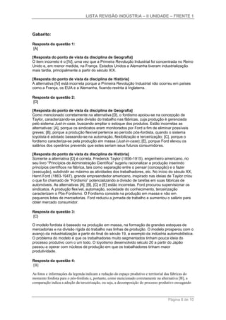 LISTA REVISÃO INDÚSTRIA – II UNIDADE – FRENTE 1
Página 8 de 10
Gabarito:
Resposta da questão 1:
[A]
[Resposta do ponto de vista da disciplina de Geografia]
O item incorreto é o [IV], uma vez que a Primeira Revolução Industrial foi concentrada no Reino
Unido e, em menor medida, na França. Estados Unidos e Alemanha tiveram industrialização
mais tardia, principalmente a partir do século XIX.
[Resposta do ponto de vista da disciplina de História]
A alternativa [IV] está incorreta porque a Primeira Revolução Industrial não ocorreu em países
como a França, os EUA e a Alemanha, ficando restrita à Inglaterra.
Resposta da questão 2:
[D]
[Resposta do ponto de vista da disciplina de Geografia]
Como mencionado corretamente na alternativa [D], o fordismo apoiou-se na concepção de
Taylor, caracterizando-se pela divisão do trabalho nas fábricas, cuja produção é gerenciada
pelo sistema Just-in-case, buscando ampliar o estoque dos produtos. Estão incorretas as
alternativas: [A], porque os sindicatos eram monitorados por Ford a fim de eliminar possíveis
greves; [B], porque a produção flexível pertence ao período pós-fordista, quando o sistema
toyotista é adotado baseando-se na automação, flexibilização e terceirização; [C], porque o
fordismo caracteriza-se pela produção em massa (Just-in-case); [E], porque Ford elevou os
salários dos operários prevendo que estes seriam seus futuros consumidores.
[Resposta do ponto de vista da disciplina de História]
Somente a alternativa [D] é correta. Frederick Taylor (1856-1915), engenheiro americano, no
seu livro “Princípios de Administração Científica” sugeriu racionalizar a produção inserindo
princípios científicos na fábrica, tais como separação entre o pensar (concepção) e o fazer
(execução), subdividir ao máximo as atividades dos trabalhadores, etc. No início do século XX,
Henri Ford (1863-1947), grande empreendedor americano, inspirado nas ideias de Taylor criou
o que foi chamado de “Fordismo” potencializando a divisão de tarefas em suas fábricas de
automóveis. As alternativas [A], [B], [C] e [E] estão incorretas. Ford procurou supervisionar os
sindicatos. A produção flexível, automação, sociedade do conhecimento, terceirização
caracterizam o Pós-Fordismo. O Fordismo consiste na produção em massa e não em
pequenos lotes de mercadorias. Ford reduziu a jornada de trabalho e aumentou o salário para
obter mercado consumidor.
Resposta da questão 3:
[C]
O modelo fordista é baseado na produção em massa, na formação de grandes estoques de
mercadorias e na divisão rígida do trabalho nas linhas de produção. O modelo prosperou com o
avanço da industrialização a partir do final do século 19, a exemplo da indústria automobilística.
O problema do modelo é que os trabalhadores muito segmentados tinham pouca ideia do
processo produtivo com o um todo. O toyotismo desenvolvido século 20 a partir do Japão
passou a operar com núcleos de produção em que os trabalhadores tinham maior
produtividade.
Resposta da questão 4:
[B]
As fotos e informações da legenda indicam a redução do espaço produtivo e territorial das fábricas do
momento fordista para o pós-fordista e, portanto, como mencionado corretamente na alternativa [B], a
comparação indica a adoção da terceirização, ou seja, a decomposição do processo produtivo enxugando
 