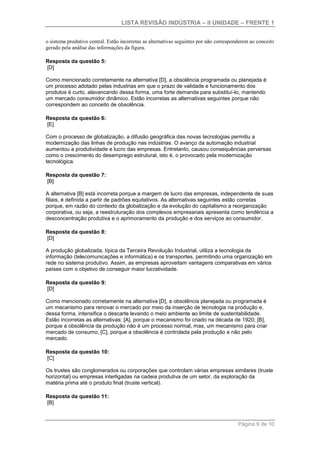 LISTA REVISÃO INDÚSTRIA – II UNIDADE – FRENTE 1
Página 9 de 10
o sistema produtivo central. Estão incorretas as alternativas seguintes por não corresponderem ao conceito
gerado pela análise das informações da figura.
Resposta da questão 5:
[D]
Como mencionado corretamente na alternativa [D], a obsolência programada ou planejada é
um processo adotado pelas industrias em que o prazo de validade e funcionamento dos
produtos é curto, alavancando dessa forma, uma forte demanda para substituí-lo, mantendo
um mercado consumidor dinâmico. Estão incorretas as alternativas seguintes porque não
correspondem ao conceito de obsolência.
Resposta da questão 6:
[E]
Com o processo de globalização, a difusão geográfica das novas tecnologias permitiu a
modernização das linhas de produção nas indústrias. O avanço da automação industrial
aumentou a produtividade e lucro das empresas. Entretanto, causou consequências perversas
como o crescimento do desemprego estrutural, isto é, o provocado pela modernização
tecnológica.
Resposta da questão 7:
[B]
A alternativa [B] está incorreta porque a margem de lucro das empresas, independente de suas
filiais, é definida a partir de padrões equitativos. As alternativas seguintes estão corretas
porque, em razão do contexto da globalização e da evolução do capitalismo a reorganização
corporativa, ou seja, a reestruturação dos complexos empresariais apresenta como tendência a
desconcentração produtiva e o aprimoramento da produção e dos serviços ao consumidor.
Resposta da questão 8:
[D]
A produção globalizada, típica da Terceira Revolução Industrial, utiliza a tecnologia da
informação (telecomunicações e informática) e os transportes, permitindo uma organização em
rede no sistema produtivo. Assim, as empresas aproveitam vantagens comparativas em vários
países com o objetivo de conseguir maior lucratividade.
Resposta da questão 9:
[D]
Como mencionado corretamente na alternativa [D], a obsolência planejada ou programada é
um mecanismo para renovar o mercado por meio da inserção de tecnologia na produção e,
dessa forma, intensifica o descarte levando o meio ambiente ao limite de sustentabilidade.
Estão incorretas as alternativas: [A], porque o mecanismo foi criado na década de 1920; [B],
porque a obsolência da produção não é um processo normal, mas, um mecanismo para criar
mercado de consumo; [C], porque a obsolência é controlada pela produção e não pelo
mercado.
Resposta da questão 10:
[C]
Os trustes são conglomerados ou corporações que controlam várias empresas similares (truste
horizontal) ou empresas interligadas na cadeia produtiva de um setor, da exploração da
matéria prima até o produto final (truste vertical).
Resposta da questão 11:
[B]
 