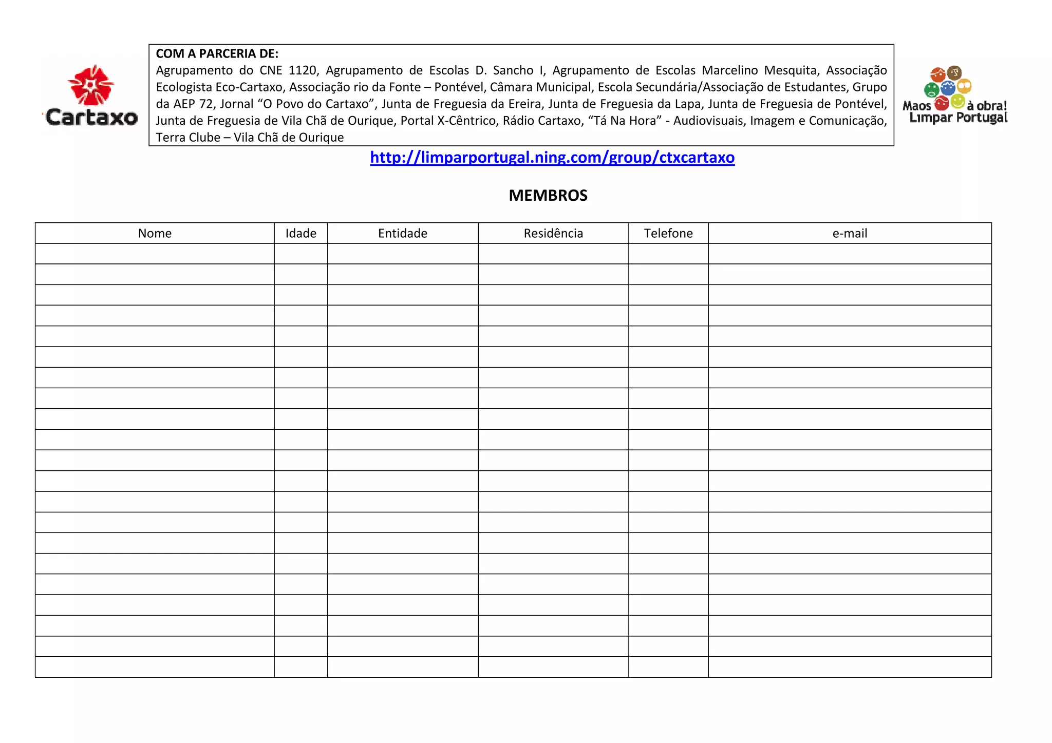 COM A PARCERIA DE:
Agrupamento do CNE 1120, Agrupamento de Escolas D. Sancho I, Agrupamento de Escolas Marcelino Mesquita, Associação
Ecologista Eco-Cartaxo, Associação rio da Fonte – Pontével, Câmara Municipal, Escola Secundária/Associação de Estudantes, Grupo
da AEP 72, Jornal “O Povo do Cartaxo”, Junta de Freguesia da Ereira, Junta de Freguesia da Lapa, Junta de Freguesia de Pontév
Pontével,
Junta de Freguesia de Vila Chã de Ourique, Portal X
X-Cêntrico, Rádio Cartaxo, “Tá Na Hora” - Audiovisuais, Imagem e Comunicação,
Terra Clube – Vila Chã de Ourique
http://limparportugal.ning.com/group/ctxcartaxo
MEMBROS
Nome Idade Entidade Residência Telefone e-mail