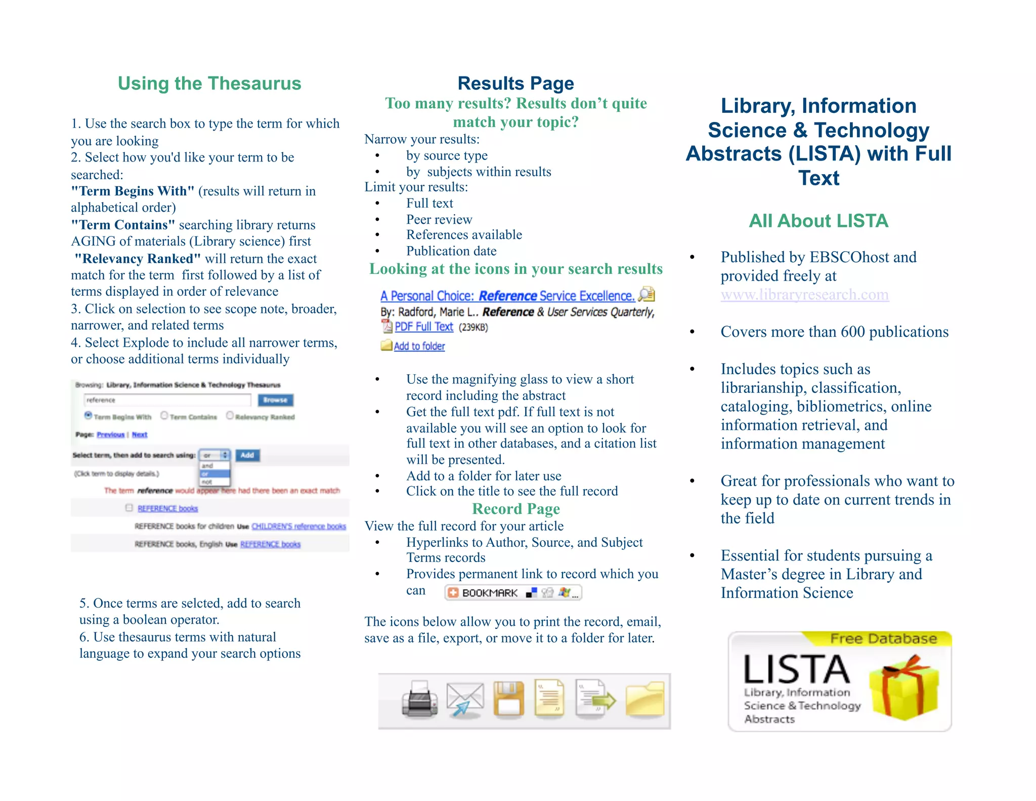 Using the Thesaurus                                             Results Page
                                                           Too many results? Results don’t quite                     Library, Information
1. Use the search box to type the term for which                   match your topic?
you are looking                                     Narrow your results:                                            Science & Technology
2. Select how you'd like your term to be              •    by source type                                         Abstracts (LISTA) with Full
                                                      •    by subjects within results
searched:
"Term Begins With" (results will return in          Limit your results:                                                      Text
alphabetical order)                                   •    Full text
"Term Contains" searching library returns             •    Peer review                                                     All About LISTA
AGING of materials (Library science) first            •    References available
                                                      •    Publication date                                       •    Published by EBSCOhost and
 "Relevancy Ranked" will return the exact
match for the term first followed by a list of      Looking at the icons in your search results                        provided freely at
terms displayed in order of relevance                                                                                  www.libraryresearch.com
3. Click on selection to see scope note, broader,
narrower, and related terms
                                                                                                                  •    Covers more than 600 publications
4. Select Explode to include all narrower terms,
or choose additional terms individually
                                                                                                                  •    Includes topics such as
                                                      •       Use the magnifying glass to view a short
                                                              record including the abstract
                                                                                                                       librarianship, classification,
                                                      •       Get the full text pdf. If full text is not               cataloging, bibliometrics, online
                                                              available you will see an option to look for             information retrieval, and
                                                              full text in other databases, and a citation list        information management
                                                              will be presented.
                                                      •       Add to a folder for later use                       •    Great for professionals who want to
                                                      •       Click on the title to see the full record
                                                                                                                       keep up to date on current trends in
                                                                          Record Page
                                                    View the full record for your article
                                                                                                                       the field
                                                     •     Hyperlinks to Author, Source, and Subject
                                                           Terms records                                          •    Essential for students pursuing a
                                                     •     Provides permanent link to record which you                 Master’s degree in Library and
                                                           can                                                         Information Science
 5. Once terms are selcted, add to search
 using a boolean operator.                          The icons below allow you to print the record, email,
 6. Use thesaurus terms with natural                save as a file, export, or move it to a folder for later.
 language to expand your search options
 