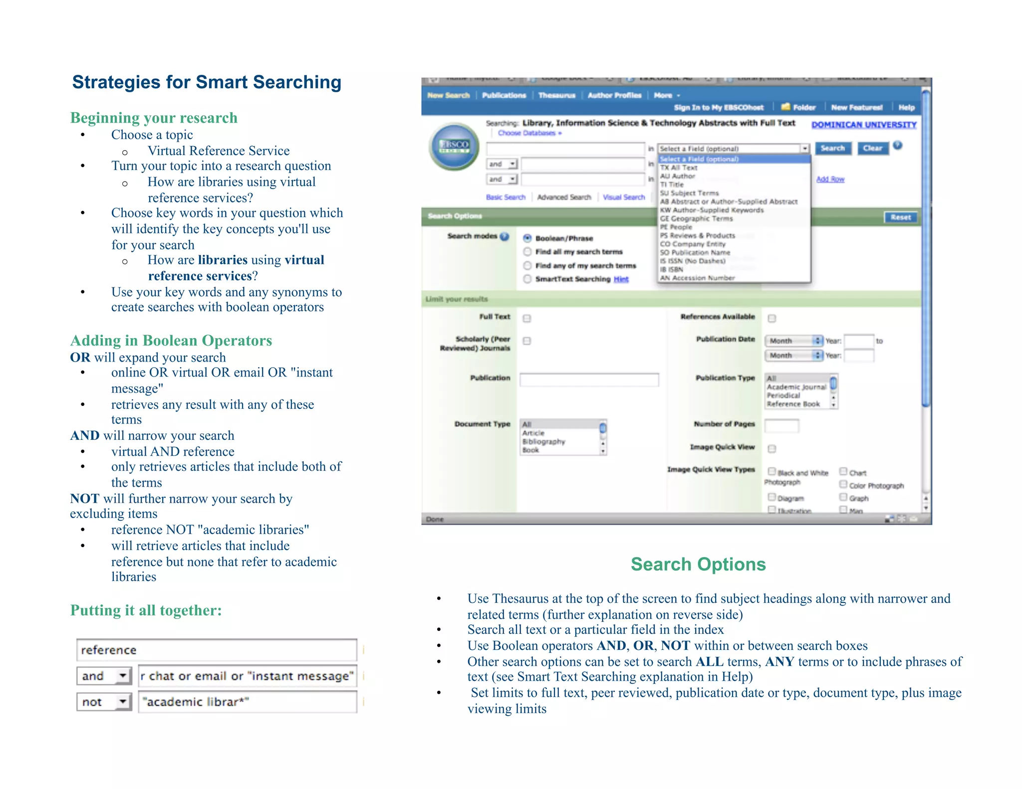 Strategies for Smart Searching
Beginning your research
 •     Choose a topic
         o    Virtual Reference Service
 •     Turn your topic into a research question
         o    How are libraries using virtual
              reference services?
 •     Choose key words in your question which
       will identify the key concepts you'll use
       for your search
         o    How are libraries using virtual
              reference services?
 •     Use your key words and any synonyms to
       create searches with boolean operators

Adding in Boolean Operators
OR will expand your search
  •    online OR virtual OR email OR "instant
       message"
  •    retrieves any result with any of these
       terms
AND will narrow your search
  •    virtual AND reference
  •    only retrieves articles that include both of
       the terms
NOT will further narrow your search by
excluding items
  •    reference NOT "academic libraries"
  •    will retrieve articles that include
       reference but none that refer to academic                                         Search Options
       libraries
                                                      •    Use Thesaurus at the top of the screen to find subject headings along with narrower and
Putting it all together:                                   related terms (further explanation on reverse side)
                                                      •    Search all text or a particular field in the index
                                                      •    Use Boolean operators AND, OR, NOT within or between search boxes
                                                      •    Other search options can be set to search ALL terms, ANY terms or to include phrases of
                                                           text (see Smart Text Searching explanation in Help)
                                                      •     Set limits to full text, peer reviewed, publication date or type, document type, plus image
                                                           viewing limits
 