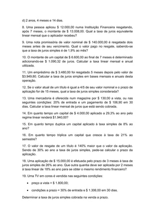 d) 2 anos, 4 meses e 14 dias.
8. Uma pessoa aplicou $ 12.000,00 numa Instituição Financeira resgatando,
após 7 meses, o montante de $ 13.008,00. Qual a taxa de juros equivalente
linear mensal que o aplicador recebeu?
9. Uma nota promissória de valor nominal de $ 140.000,00 é resgatada dois
meses antes de seu vencimento. Qual o valor pago no resgate, sabendo-se
que a taxa de juros simples é de 1,9% ao mês?
10. O montante de um capital de $ 6.600,00 ao final de 7 meses é determinado
adicionando-se $ 1.090,32 de juros. Calcular a taxa linear mensal e anual
utilizada.
11. Um empréstimo de $ 3.480,00 foi resgatado 5 meses depois pelo valor de
$3.949,80. Calcular a taxa de juros simples em bases mensais e anuais desta
operação.
12. Se o valor atual de um título é igual a 4/5 de seu valor nominal e o prazo de
aplicação for de 15 meses, qual a taxa de juros simples considerada?
13. Uma mercadoria é oferecida num magazine por $ 130,00 a vista, ou nas
seguintes condições: 20% de entrada e um pagamento de $ 106,90 em 30
dias. Calcular a taxa linear mensal de juros que está sendo cobrada.
14. Em quanto tempo um capital de $ 4.000,00 aplicado a 29,3% ao ano pelo
regime linear renderá $1.940,00?
15. Em quanto tempo duplica um capital aplicado à taxa simples de 8% ao
ano?
16. Em quanto tempo triplica um capital que cresce à taxa de 21% ao
semestre?
17. O valor de resgate de um título é 140% maior que o valor da aplicação.
Sendo de 30% ao ano a taxa de juros simples, pede-se calcular o prazo da
aplicação.
18. Uma aplicação de $ 15.000,00 é efetuada pelo prazo de 3 meses à taxa de
juros simples de 26% ao ano. Que outra quantia deve ser aplicada por 2 meses
à taxa linear de 18% ao ano para se obter o mesmo rendimento financeiro?
19. Uma TV em cores é vendida nas seguintes condições:
• preço a vista = $ 1.800,00;
• condições a prazo = 30% de entrada e $ 1.306,00 em 30 dias.
Determinar a taxa de juros simples cobrada na venda a prazo.
 