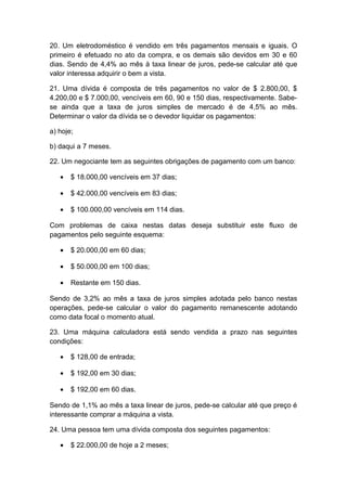 20. Um eletrodoméstico é vendido em três pagamentos mensais e iguais. O
primeiro é efetuado no ato da compra, e os demais são devidos em 30 e 60
dias. Sendo de 4,4% ao mês à taxa linear de juros, pede-se calcular até que
valor interessa adquirir o bem a vista.
21. Uma dívida é composta de três pagamentos no valor de $ 2.800,00, $
4.200,00 e $ 7.000,00, vencíveis em 60, 90 e 150 dias, respectivamente. Sabe-
se ainda que a taxa de juros simples de mercado é de 4,5% ao mês.
Determinar o valor da dívida se o devedor liquidar os pagamentos:
a) hoje;
b) daqui a 7 meses.
22. Um negociante tem as seguintes obrigações de pagamento com um banco:
• $ 18.000,00 vencíveis em 37 dias;
• $ 42.000,00 vencíveis em 83 dias;
• $ 100.000,00 vencíveis em 114 dias.
Com problemas de caixa nestas datas deseja substituir este fluxo de
pagamentos pelo seguinte esquema:
• $ 20.000,00 em 60 dias;
• $ 50.000,00 em 100 dias;
• Restante em 150 dias.
Sendo de 3,2% ao mês a taxa de juros simples adotada pelo banco nestas
operações, pede-se calcular o valor do pagamento remanescente adotando
como data focal o momento atual.
23. Uma máquina calculadora está sendo vendida a prazo nas seguintes
condições:
• $ 128,00 de entrada;
• $ 192,00 em 30 dias;
• $ 192,00 em 60 dias.
Sendo de 1,1% ao mês a taxa linear de juros, pede-se calcular até que preço é
interessante comprar a máquina a vista.
24. Uma pessoa tem uma dívida composta dos seguintes pagamentos:
• $ 22.000,00 de hoje a 2 meses;
 