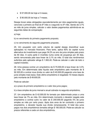 • $ 57.000,00 de hoje a 5 meses;
• $ 90.000,00 de hoje a 7 meses.
Deseja trocar estas obrigações equivalentemente por dois pagamentos iguais,
vencíveis o primeiro ao final do 6º mês e o segundo no 8º mês. Sendo de 3,7%
ao mês de juros simples, calcular o valor destes pagamentos admitindo-se as
seguintes datas de comparação:
a) hoje;
b) no vencimento do primeiro pagamento proposto;
c) no vencimento do segundo pagamento proposto.
25. Um poupador com certo volume de capital deseja diversificar suas
aplicações no mercado financeiro. Para tanto, aplica 60% do capital numa
alternativa de investimento que paga 34,2% ao ano de juros simples pelo prazo
de 60 dias. A outra parte é invertida numa conta de poupança por 30 dias,
sendo remunerada pela taxa linear de 3,1% ao mês. O total dos rendimentos
auferidos pelo aplicador atinge $ 1.562,40. Pede-se calcular o valor de todo o
capital investido.
26. Uma pessoa contrai um empréstimo de $ 75.000,00 à taxa linear de 3,3%
ao mês. Em determinada data líquida este empréstimo pelo montante de $
92.325,00 e contrai nova dívida no valor de $ 40.000,00 pagando uma taxa de
juros simples mais baixa. Este último empréstimo é resgatado 10 meses depois
pelo montante de $ 49.600,00.
Pede-se calcular:
a) o prazo do primeiro empréstimo e o valor dos juros pagos;
b) a taxa simples de juros mensal e anual cobrada no segundo empréstimo.
27. Um empréstimo de $ 42.000,00 foi tomado por determinado prazo a uma
taxa linear de 7% ao mês. Em determinado momento o devedor resgata este
empréstimo e contrai outro no valor de $ 200.000,00 pagando 5% de juros
simples ao mês por certo prazo. Após dois anos de ter contraído o primeiro
empréstimo, o devedor liquida sua dívida remanescente. O total dos juros
pagos nos dois empréstimos tomados atinge $ 180.000,00. Pede-se calcular os
prazos referentes a cada um dos empréstimos.
 