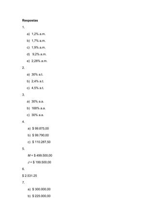 Respostas
1.
a) 1,2% a.m.
b) 1,7% a.m.
c) 1,9% a.m.
d) 9,2% a.m.
e) 2,28% a.m.
2.
a) 30% a.t.
b) 2,4% a.t.
c) 4,5% a.t.
3.
a) 30% a.a.
b) 168% a.a.
c) 30% a.a.
4.
a) $ 99.875,00
b) $ 99.790,00
c) $ 110.287,50
5.
M = $ 499.500,00
J = $ 199.500,00
6.
$ 2.531.25
7.
a) $ 300.000,00
b) $ 225.000,00
 