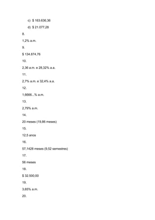 c) $ 163.636,36
d) $ 21.077,28
8.
1,2% a.m.
9.
$ 134.874,76
10.
2,36 a.m. e 28,32% a.a.
11.
2,7% a.m. e 32,4% a.a.
12.
1,6666...% a.m.
13.
2,79% a.m.
14.
20 meses (19,86 meses)
15.
12,5 anos
16.
57,1428 meses (9,52 semestres)
17.
56 meses
18.
$ 32.500,00
19.
3,65% a.m.
20.
 