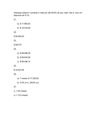 Interessa adquirir o produto a vista por até 95,9% de seu valor, isto é, com um
desconto de 4,1%.
21.
a) $ 11.983,53
b) $ 16.016,00
22.
$ 94.054,23
23.
$ 505,78
24.
a) $ 88.098,38
b) $ 88.630,28
c) $ 88.496,14
25.
$ 33.527,90
26.
a) 7 meses; $ 17.325,00
b) 2,4% a.m.; 28,8% a.a.
27.
n1 = 8,5 meses
n2 = 15,5 meses
 