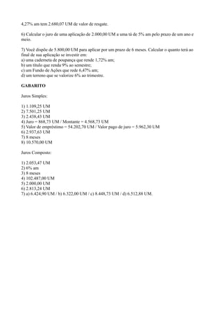 4,27% am tem 2.680,07 UM de valor de resgate.

6) Calcular o juro de uma aplicação de 2.000,00 UM a uma tá de 5% am pelo prazo de um ano e
meio.

7) Você dispõe de 5.800,00 UM para aplicar por um prazo de 6 meses. Calcular o quanto terá ao
final de sua aplicação se investir em:
a) uma caderneta de poupança que rende 1,72% am;
b) um título que renda 9% ao semestre;
c) um Fundo de Ações que rede 6,47% am;
d) um terreno que se valorize 6% ao trimestre.

GABARITO

Juros Simples:

1) 1.109,25 UM
2) 7.501,25 UM
3) 2.438,43 UM
4) Juro = 868,73 UM / Montante = 4.568,73 UM
5) Valor de empréstimo = 54.202,70 UM / Valor pago de juro = 5.962,30 UM
6) 2.937,63 UM
7) 8 meses
8) 10.570,00 UM

Juros Composto:

1) 2.053,47 UM
2) 6% am
3) 8 meses
4) 102.487,00 UM
5) 2.000,00 UM
6) 2.813,24 UM
7) a) 6.424,90 UM / b) 6.322,00 UM / c) 8.448,73 UM / d) 6.512,88 UM.
 