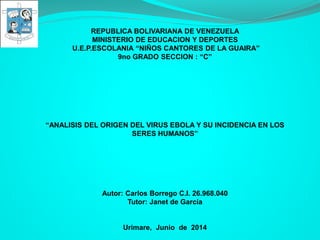 REPUBLICA BOLIVARIANA DE VENEZUELA
MINISTERIO DE EDUCACION Y DEPORTES
U.E.P.ESCOLANIA “NIÑOS CANTORES DE LA GUAIRA”
9no GRADO SECCION : “C”
“ANALISIS DEL ORIGEN DEL VIRUS EBOLA Y SU INCIDENCIA EN LOS
SERES HUMANOS”
Autor: Carlos Borrego C.I. 26.968.040
Tutor: Janet de García
Urimare, Junio de 2014
 