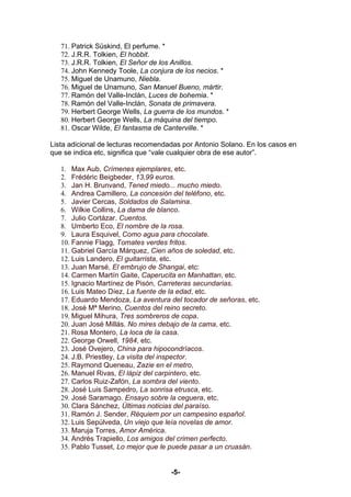 71. Patrick Süskind, El perfume. *
   72. J.R.R. Tolkien, El hobbit.
   73. J.R.R. Tolkien, El Señor de los Anillos.
   74. John Kennedy Toole, La conjura de los necios. *
   75. Miguel de Unamuno, Niebla.
   76. Miguel de Unamuno, San Manuel Bueno, mártir.
   77. Ramón del Valle-Inclán, Luces de bohemia. *
   78. Ramón del Valle-Inclán, Sonata de primavera.
   79. Herbert George Wells, La guerra de los mundos. *
   80. Herbert George Wells, La máquina del tiempo.
   81. Oscar Wilde, El fantasma de Canterville. *

Lista adicional de lecturas recomendadas por Antonio Solano. En los casos en
que se indica etc, significa que “vale cualquier obra de ese autor”.

   1. Max Aub, Crímenes ejemplares, etc.
   2. Frédéric Beigbeder, 13,99 euros.
   3. Jan H. Brunvand, Tened miedo... mucho miedo.
   4. Andrea Camillero, La concesión del teléfono, etc.
   5. Javier Cercas, Soldados de Salamina.
   6. Wilkie Collins, La dama de blanco.
   7. Julio Cortázar. Cuentos.
   8. Umberto Eco, El nombre de la rosa.
   9. Laura Esquivel, Como agua para chocolate.
   10. Fannie Flagg, Tomates verdes fritos.
   11. Gabriel García Márquez, Cien años de soledad, etc.
   12. Luis Landero, El guitarrista, etc.
   13. Juan Marsé, El embrujo de Shangai, etc:
   14. Carmen Martín Gaite, Caperucita en Manhattan, etc.
   15. Ignacio Martínez de Pisón, Carreteras secundarias.
   16. Luis Mateo Díez, La fuente de la edad, etc.
   17. Eduardo Mendoza, La aventura del tocador de señoras, etc.
   18. José Mª Merino, Cuentos del reino secreto.
   19. Miguel Mihura, Tres sombreros de copa.
   20. Juan José Millás. No mires debajo de la cama, etc.
   21. Rosa Montero, La loca de la casa.
   22. George Orwell, 1984, etc.
   23. José Ovejero, China para hipocondríacos.
   24. J.B. Priestley, La visita del inspector.
   25. Raymond Queneau, Zazie en el metro,
   26. Manuel Rivas, El lápiz del carpintero, etc.
   27. Carlos Ruiz-Zafón, La sombra del viento.
   28. José Luis Sampedro, La sonrisa etrusca, etc.
   29. José Saramago. Ensayo sobre la ceguera, etc.
   30. Clara Sánchez, Últimas noticias del paraíso.
   31. Ramón J. Sender, Réquiem por un campesino español.
   32. Luis Sepúlveda, Un viejo que leía novelas de amor.
   33. Maruja Torres, Amor América.
   34. Andrés Trapiello, Los amigos del crimen perfecto.
   35. Pablo Tusset, Lo mejor que le puede pasar a un cruasán.


                                     -5-
 