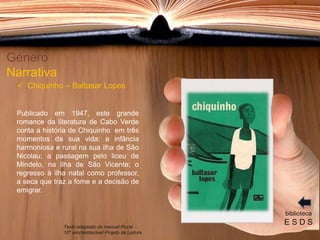 Publicado em 1947, este grande
romance da literatura de Cabo Verde
conta a história de Chiquinho em três
momentos da sua vida: a infância
harmoniosa e rural na sua ilha de São
Nicolau; a passagem pelo liceu de
Mindelo, na ilha de São Vicente; o
regresso à ilha natal como professor,
a seca que traz a fome e a decisão de
emigrar.
Género
Narrativa
 Chiquinho – Baltasar Lopes
biblioteca
E S D STexto adaptado do manual Plural -
10º ano/destacável Projeto de Leitura
 