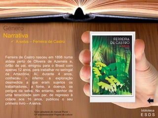 Ferreira de Castro nasceu em 1898 numa
aldeia perto de Oliveira de Azeméis e,
órfão de pai, emigrou para o Brasil com
apenas 12 anos, para trabalhar no seringal
da Amazónia. Aí, durante 4 anos,
conheceu o inferno: a exploração
desmedida a que eram sujeitos os
trabalhadores, a fome, a doença, os
perigos da selva. No entanto, senhor de
uma tenacidade sem par, de regresso à
cidade aos 16 anos, publicou o seu
primeiro livro – A selva.
Género
Narrativa
 A selva – Ferreira de Castro
biblioteca
E S D S
Texto adaptado do manual Plural -
10º ano/destacável Projeto de Leitura
 