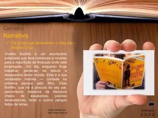 Vivaldo Bonfim é um escriturário
entediado que leva romances e novelas
para a repartição de finanças onde está
empregado. Um dia, enquanto finge
trabalhar, perde-se na leitura e
desaparece deste mundo. Esta é a sua
verdadeira história — contada na
primeira pessoa pelo filho, Elias
Bonfim, que irá à procura do seu pai,
percorrendo clássicos da literatura
cheios de assassinos, paixões
devastadoras, feras e outros perigos
feitos de letras.
Género
Narrativa
biblioteca
E S D S
 Os livros que devoraram o meu pai –
Afonso Cruz
Texto retirado de:
http://www.wook.pt
 