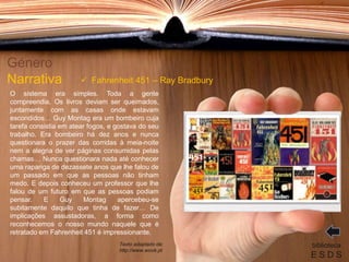 O sistema era simples. Toda a gente
compreendia. Os livros deviam ser queimados,
juntamente com as casas onde estavam
escondidos… Guy Montag era um bombeiro cuja
tarefa consistia em atear fogos, e gostava do seu
trabalho. Era bombeiro há dez anos e nunca
questionara o prazer das corridas à meia-noite
nem a alegria de ver páginas consumidas pelas
chamas… Nunca questionara nada até conhecer
uma rapariga de dezassete anos que lhe falou de
um passado em que as pessoas não tinham
medo. E depois conheceu um professor que lhe
falou de um futuro em que as pessoas podiam
pensar. E Guy Montag apercebeu-se
subitamente daquilo que tinha de fazer… De
implicações assustadoras, a forma como
reconhecemos o nosso mundo naquele que é
retratado em Fahrenheit 451 é impressionante.
Género
Narrativa
biblioteca
E S D S
 Fahrenheit 451 – Ray Bradbury
Texto adaptado de:
http://www.wook.pt
 
