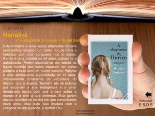 Este romance a duas vozes alternadas decorre
num edifício situado num bairro rico de Paris e
habitado por uma burguesia rica e snobe.
Renée é uma porteira de 54 anos, cultíssima e
autodidacta. Porém esconde-se por detrás da
figura humilde que todos esperam ver numa
porteira e fá-lo com um humor satírico. Paloma
é uma adolescente superdotada de 12 anos,
intensamente consciente da vacuidade do
destino que a espera. Também ela se esforça
por esconder a sua inteligência e o olhar
demasiado lúcido com que encara sobre o
mundo e a elite a que pertence. Esta jovem
decidiu suicidar-se no dia em que completasse
treze anos. Mas tudo isso mudará com a
chegada de um japonês, o senhor Ozu…
Género
Narrativa
biblioteca
E S D S
 A elegância do ouriço – Muriel Barbery
Texto adaptado de:
http://www.wook.pt
 
