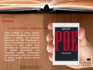 Poeta, contista e crítico literário,
Edgar Allan Poe nasceu, em 1809 em
Boston, e morreu, em condições
misteriosas, em 1849. Considerado o
mestre do suspense e do terror na
literatura, os seus contos, muito
apreciados por sucessivas gerações
de leitores, apresentam uma
construção perfeita, condensada,
capaz de puxar o leitor para o centro
da intriga, sempre terrível, sempre
inesperada.
Género
Contos
biblioteca
E S D S
 Contos fantásticos – Edgar Allan Poe
Texto retirado do manual Plural - 10º
ano/destacável Projeto de Leitura
 