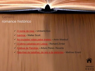 Género
romance histórico
 O nome de rosa – Umberto Eco
 Ivanhoe - Walter Scott
 As cruzadas vistas pelos árabes – Amin Maalouf
 O último cabalista em Lisboa - Richard Zimler
 A tábua de Flandres – Arturo Perez- Reverte
 Fala-lhes de batalhas, de reis e de elefantes - Mathias Enard
biblioteca
E S D S
 