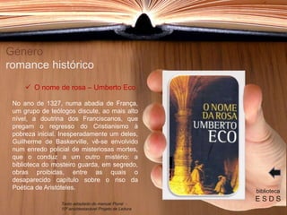No ano de 1327, numa abadia de França,
um grupo de teólogos discute, ao mais alto
nível, a doutrina dos Franciscanos, que
pregam o regresso do Cristianismo à
pobreza inicial. Inesperadamente um deles,
Guilherme de Baskerville, vê-se envolvido
num enredo policial de misteriosas mortes,
que o conduz a um outro mistério: a
biblioteca do mosteiro guarda, em segredo,
obras proibidas, entre as quais o
desaparecido capítulo sobre o riso da
Poética de Aristóteles.
Género
romance histórico
biblioteca
E S D S
 O nome de rosa – Umberto Eco
Texto adaptado do manual Plural -
10º ano/destacável Projeto de Leitura
 