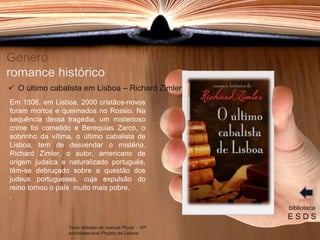 Género
romance histórico
Em 1506, em Lisboa, 2000 cristãos-novos
foram mortos e queimados no Rossio. Na
sequência dessa tragédia, um misterioso
crime foi cometido e Berequias Zarco, o
sobrinho da vítima, o último cabalista de
Lisboa, tem de desvendar o mistério.
Richard Zimler, o autor, americano de
origem judaica e naturalizado português,
têm-se debruçado sobre a questão dos
judeus portugueses, cuja expulsão do
reino tornou o país muito mais pobre.
.
biblioteca
E S D S
 O último cabalista em Lisboa – Richard Zimler
Texto retirado do manual Plural - 10º
ano/destacável Projeto de Leitura
 
