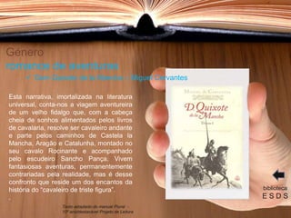 Género
romance de aventuras
Esta narrativa, imortalizada na literatura
universal, conta-nos a viagem aventureira
de um velho fidalgo que, com a cabeça
cheia de sonhos alimentados pelos livros
de cavalaria, resolve ser cavaleiro andante
e parte pelos caminhos de Castela la
Mancha, Aragão e Catalunha, montado no
seu cavalo Rocinante e acompanhado
pelo escudeiro Sancho Pança. Vivem
fantasiosas aventuras, permanentemente
contrariadas pela realidade, mas é desse
confronto que reside um dos encantos da
história do “cavaleiro de triste figura”.
.
biblioteca
E S D S
 Dom Quixote de la Mancha – Miguel Cervantes
Texto adaptado do manual Plural -
10º ano/destacável Projeto de Leitura
 