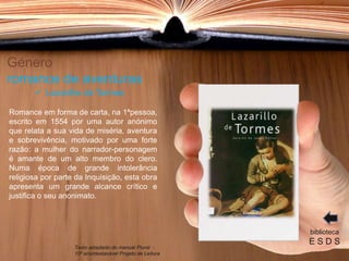 Género
romance de aventuras
Romance em forma de carta, na 1ªpessoa,
escrito em 1554 por uma autor anónimo
que relata a sua vida de miséria, aventura
e sobrevivência, motivado por uma forte
razão: a mulher do narrador-personagem
é amante de um alto membro do clero.
Numa época de grande intolerância
religiosa por parte da Inquisição, esta obra
apresenta um grande alcance crítico e
justifica o seu anonimato.
biblioteca
E S D S
 Lazarilho de Tormes
Texto adaptado do manual Plural -
10º ano/destacável Projeto de Leitura
 