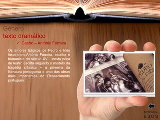 Género
texto dramático
Os amores trágicos de Pedro e Inês
inspiraram António Ferreira, escritor e
humanista do século XVI, nesta peça
de teatro escrita segundo o modelo da
tragédia clássica – a primeira da
literatura portuguesa e uma das obras
mais importantes do Renascimento
português.
biblioteca
E S D S
 Castro – António Ferreira
 