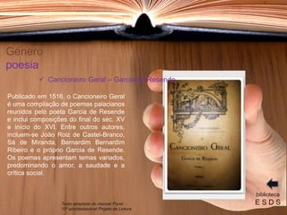 Género
poesia
Publicado em 1516, o Cancioneiro Geral
é uma compilação de poemas palacianos
reunidos pelo poeta Garcia de Resende
e inclui composições do final do séc. XV
e início do XVI. Entre outros autores,
incluem-se João Roiz de Castel-Branco,
Sá de Miranda, Bernardim Bernardim
Ribeiro e o próprio Garcia de Resende.
Os poemas apresentam temas variados,
predominando o amor, a saudade e a
crítica social.
biblioteca
E S D S
 Cancioneiro Geral – Garcia de Resende
Texto adaptado do manual Plural -
10º ano/destacável Projeto de Leitura
 