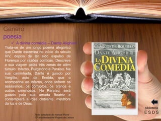 Género
poesia
Trata-se de um longo poema alegórico
que Dante escreveu no início do século
XIV, depois de ter sido expulso de
Florença por razões políticas. Descreve
a sua viagem pelas três zonas de além
túmulo: Inferno, Purgatório e Paraíso. Na
sua caminhada, Dante é guiado por
Vergílio, auto da Eneida, que o
acompanha ao Inferno, onde sofrem os
assassinos, os corruptos, os tiranos e
outros criminosos. No Paraíso, será
guiado pela sua amada Beatriz e
contemplará a rosa cintilante, metáfora
da luz e de Deus.
biblioteca
E S D S
 A divina comédia – Dante Alighieri
Texto adaptado do manual Plural -
10º ano/destacável Projeto de Leitura
 