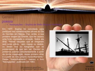 Género
poesia
Em 1977, Sophia foi convidada para
participar nas comemorações oficiais do Dia
de Camões em Macau. Fez, então, a sua
primeira viagem ao Oriente, que lhe causou
uma forte impressão e emoção. Sobre ela
diria: “Pensei naqueles que ali chegaram
sem aviso prévio, sem mapas ou relatos,
ou desen hos ou fotografias que os
prevenissem do que iam ver. Escrevi os
primeiros poemas simultaneamente a partir
da minha imaginação, desse primeiro olhar
e a partir do meu próprio maravilhamento.”
Desse “maravilhamento”, nasceu o livro
“Navegações”, publicado em 1983.
biblioteca
E S D S
 Navegações – Sophia de Mello Breyner Andresen
Texto adaptado do manual Plural -
10º ano/destacável Projeto de Leitura
 