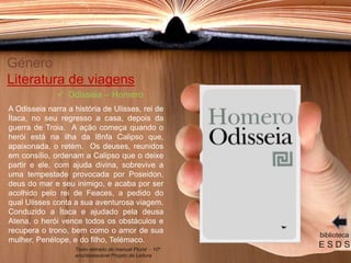 Género
Literatura de viagens
A Odisseia narra a história de Ulisses, rei de
Ítaca, no seu regresso a casa, depois da
guerra de Troia. A ação começa quando o
herói está na ilha da l8nfa Calipso que,
apaixonada, o retém. Os deuses, reunidos
em consílio, ordenam a Calipso que o deixe
partir e ele, com ajuda divina, sobrevive a
uma tempestade provocada por Poseidon,
deus do mar e seu inimigo, e acaba por ser
acolhido pelo rei de Feaces, a pedido do
qual Ulisses conta a sua aventurosa viagem.
Conduzido a Ítaca e ajudado pela deusa
Atena, o herói vence todos os obstáculos e
recupera o trono, bem como o amor de sua
mulher, Penélope, e do filho, Telémaco.
biblioteca
E S D S
 Odisseia – Homero
Texto retirado do manual Plural - 10º
ano/destacável Projeto de Leitura
 