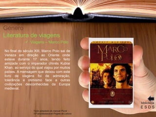 Género
Literatura de viagens
No final do século XIII, Marco Polo sai de
Veneza em direção ao Oriente onde
esteve durante 17 anos, tendo feito
amizade com o imperador chinês Kublai
Khan, ao serviço do qual viajou por muitos
países. A mensagem que deixou com este
livro de viagens foi de admiração,
tolerância e otimismo face a outras
civilizações desconhecidas da Europa
medieval.
biblioteca
E S D S
 Viagens – Marco Polo
Texto adaptado do manual Plural -
10º ano/destacável Projeto de Leitura
 
