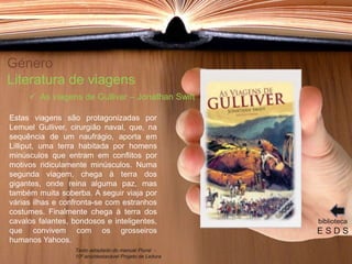 Género
Literatura de viagens
Estas viagens são protagonizadas por
Lemuel Gulliver, cirurgião naval, que, na
sequência de um naufrágio, aporta em
Lilliput, uma terra habitada por homens
minúsculos que entram em conflitos por
motivos ridiculamente minúsculos. Numa
segunda viagem, chega à terra dos
gigantes, onde reina alguma paz, mas
também muita soberba. A seguir viaja por
várias ilhas e confronta-se com estranhos
costumes. Finalmente chega à terra dos
cavalos falantes, bondosos e inteligentes,
que convivem com os grosseiros
humanos Yahoos.
biblioteca
E S D S
 As viagens de Gulliver – Jonathan Swift
Texto adaptado do manual Plural -
10º ano/destacável Projeto de Leitura
 