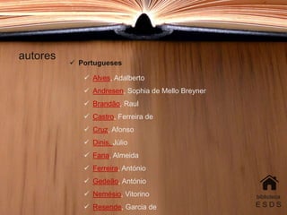 autores
biblioteca
E S D S
 Portugueses
 Alves, Adalberto
 Andresen, Sophia de Mello Breyner
 Brandão, Raul
 Castro, Ferreira de
 Cruz, Afonso
 Dinis, Júlio
 Faria, Almeida
 Ferreira, António
 Gedeão, António
 Nemésio, Vitorino
 Resende, Garcia de
 