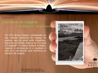 Género
Literatura de viagens
Em 1974, Bruce Chatwin, considerado um
dos maiores escritores de viagens de
sempre, saiu do jornal onde trabalhava,
deixando um bilhete onde se lia “Fui para
a Patagónia”. Aí esteve durante 6 meses,
viajando e conhecendo, e o resultado é
este livro, considerado uma referência na
literatura de viagens.
biblioteca
E S D S
 Na Patagónia – Bruce Chatwin
Texto adaptado do manual Plural -
10º ano/destacável Projeto de Leitura
 