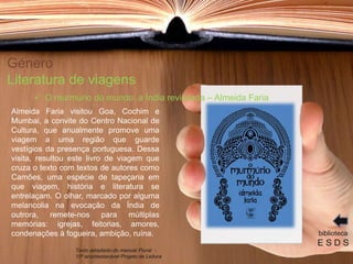 Género
Literatura de viagens
Almeida Faria visitou Goa, Cochim e
Mumbai, a convite do Centro Nacional de
Cultura, que anualmente promove uma
viagem a uma região que guarde
vestígios da presença portuguesa. Dessa
visita, resultou este livro de viagem que
cruza o texto com textos de autores como
Camões, uma espécie de tapeçaria em
que viagem, história e literatura se
entrelaçam. O olhar, marcado por alguma
melancolia na evocação da Índia de
outrora, remete-nos para múltiplas
memórias: igrejas, feitorias, amores,
condenações à fogueira, ambição, ruína. biblioteca
E S D S
 O murmúrio do mundo: a Índia revisitada – Almeida Faria
Texto adaptado do manual Plural -
10º ano/destacável Projeto de Leitura
 