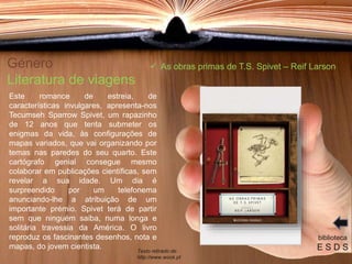 Género
Literatura de viagens
Este romance de estreia, de
características invulgares, apresenta-nos
Tecumseh Sparrow Spivet, um rapazinho
de 12 anos que tenta submeter os
enigmas da vida, às configurações de
mapas variados, que vai organizando por
temas nas paredes do seu quarto. Este
cartógrafo genial consegue mesmo
colaborar em publicações científicas, sem
revelar a sua idade. Um dia é
surpreendido por um telefonema
anunciando-lhe a atribuição de um
importante prémio. Spivet terá de partir
sem que ninguém saiba, numa longa e
solitária travessia da América. O livro
reproduz os fascinantes desenhos, nota e
mapas, do jovem cientista.
biblioteca
E S D S
 As obras primas de T.S. Spivet – Reif Larson
Texto retirado de:
http://www.wook.pt
 