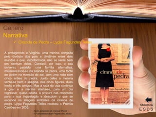 A protagonista é Virgínia, uma menina obrigada
pelo divórcio dos pais a dividir-se entre dois
mundos e que, inconformada, não se sente bem
em nenhum deles. Constrói, por isso, o seu
universo paralelo, uma família alternativa,
materializando-se na ciranda de pedra, uma fonte
de jardim na mansão do pai, com uma roda com
cinco anões de pedra. Junto deles a menina
sente-se bem e imagina, nas cinco figuras, duas
irmãs e três amigos. Mas a roda da vida continua
a girar e a menina afasta-se, para um dia
regressar, quase adulta, à procura das respostas
para a sua inquietação e descobrir o que se
esconde na imagem simbólica da ciranda de
pedra. Lygia Fagundes Telles recebeu o Prémio
Camões em 2005.
.
Género
Narrativa
 Ciranda de Pedra – Lygia Fagundes Telles
biblioteca
E S D STexto adaptado do manual Plural -
10º ano/destacável Projeto de Leitura
 