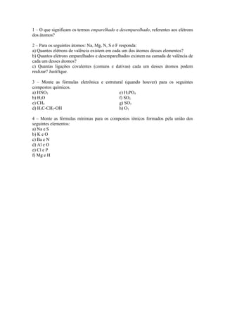 1 – O que significam os termos emparelhado e desemparelhado, referentes aos elétrons
dos átomos?

2 – Para os seguintes átomos: Na, Mg, N, S e F responda:
a) Quantos elétrons de valência existem em cada um dos átomos desses elementos?
b) Quantos elétrons emparelhados e desemparelhados existem na camada de valência de
cada um desses átomos?
c) Quantas ligações covalentes (comuns e dativas) cada um desses átomos podem
realizar? Justifique.

3 – Monte as fórmulas eletrônica e estrutural (quando houver) para os seguintes
compostos químicos.
a) HNO3                                    e) H3PO4
b) H2O                                     f) SO2
c) CH4                                     g) SO3
d) H3C-CH2-OH                              h) O3

4 – Monte as fórmulas mínimas para os compostos iônicos formados pela união dos
seguintes elementos:
a) Na e S
b) K e O
c) Ba e N
d) Al e O
e) Cl e P
f) Mg e H
 