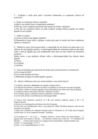 5 – Explique a razão pela qual é incorreto chamarmos os compostos iônicos de
moléculas.

6 - Sobre os compostos iônicos, responda:
a) Qual é seu estado físico à temperatura ambiente?
b) Por que, estes compostos possuem altos pontos de fusão e ebulição?
c) Por que um composto iônico só pode conduzir energia elétrica quando em estado
líquido ou em solução.

7 – Sobre os metais:
a) Como se forma uma ligação metálica?
b) Baseando-se nesta teoria, explique a razão pela qual os metais são bons condutores
elétricos e térmicos?

8 – Define-se como eletronegatividade, a capacidade de um átomo em atrair para si os
elétrons de uma ligação química. A eletronegatividade dos elementos pode nos dar idéia
sobre o tipo de ligação que será estabelecida entre dois ou mais átomos de elementos
químicos.
Sendo assim, o que podemos afirmar sobre a eletronegatividade dos átomos numa
ligação:
a) iônica
b) covalente
c) metálica

9 – Faça um desenho que represente da forma mais correta possível a estrutura de:
a) Um cristal de NaCl
b) Um cristal metálico de ferro.
c) Moléculas de água no estado líquido e gasoso.

10 – Qual é a diferença entre um cristal metálico e um cristal iônico?

1) Assinale a alternativa incorreta com relação à ligação iônica.
a) no fluoreto de potássio, os átomos de flúor e de potássio se unem por esse tipo de ligação
b) os cátions e ânions se atraem segundo a força eletrostática que existe nesse tipo de ligação
c) compostos iônicos têm pontos de fusão e ebulição elevados
d) em solução aquosa, compostos iônicos conduzem a corrente elétrica.
e) ocorre entre átomos sem diferença de eletronegatividade

2) Têm-se dois elementos químicos A e B, com números atômicos iguais a 20 e 35,
respectivamente.
a) Escrever as configurações eletrônicas dos dois elementos.
b) Com base nas configurações, dizer a que grupo da Tabela Periódica pertence cada um dos
elementos em questão.
c) Qual será a fórmula do composto formado entre os elementos A e B ? Que tipo de ligação
existirá entre A e B no composto formado ? Justificar.

3) O alumínio (Z = 13) é um ..... condutor térmico e forma cátions de eletrovalência.....; a
ligação entre seus átomos é devida ..... de elétrons e forma com o cloro (Z = 17) substância de
fórmula ..... A frase estará correta se os espaços forem preenchidos, respectivamente, por:
a) bom; +3; a permutação; A l Cl 3.
b) mau; -3; ao compartilhamento; A l 3Cl .
 