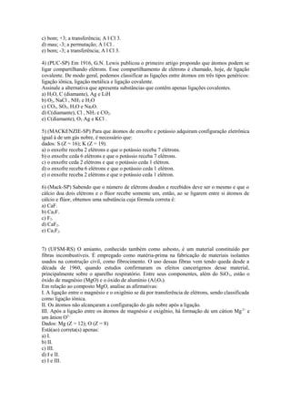 c) bom; +3; a transferência; A l Cl 3.
d) mau; -3; a permutação; A l Cl .
e) bom; -3; a transferência; A l Cl 3.

4) (PUC-SP) Em 1916, G.N. Lewis publicou o primeiro artigo propondo que átomos podem se
ligar compartilhando elétrons. Esse compartilhamento de elétrons é chamado, hoje, de ligação
covalente. De modo geral, podemos classificar as ligações entre átomos em três tipos genéricos:
ligação iônica, ligação metálica e ligação covalente.
Assinale a alternativa que apresenta substâncias que contêm apenas ligações covalentes.
a) H2O, C (diamante), Ag e LiH
b) O2, NaCl , NH3 e H2O
c) CO2, SO2, H2O e Na2O.
d) C(diamante), Cl , NH3 e CO2.
e) C(diamante), O2 Ag e KCl .

5) (MACKENZIE-SP) Para que átomos de enxofre e potássio adquiram configuração eletrônica
igual à de um gás nobre, é necessário que:
dados: S (Z = 16); K (Z = 19).
a) o enxofre receba 2 elétrons e que o potássio receba 7 elétrons.
b) o enxofre ceda 6 elétrons e que o potássio receba 7 elétrons.
c) o enxofre ceda 2 elétrons e que o potássio ceda 1 elétron.
d) o enxofre receba 6 elétrons e que o potássio ceda 1 elétron.
e) o enxofre receba 2 elétrons e que o potássio ceda 1 elétron.

6) (Mack-SP) Sabendo que o número de elétrons doados e recebidos deve ser o mesmo e que o
cálcio doa dois elétrons e o flúor recebe somente um, então, ao se ligarem entre si átomos de
cálcio e flúor, obtemos uma substância cuja fórmula correta é:
a) CaF.
b) Ca2F.
c) F2.
d) CaF2.
e) Ca2F2.


7) (UFSM-RS) O amianto, conhecido também como asbesto, é um material constituído por
fibras incombustíveis. É empregado como matéria-prima na fabricação de materiais isolantes
usados na construção civil, como fibrocimento. O uso dessas fibras vem tendo queda desde a
década de 1960, quando estudos confirmaram os efeitos cancerígenos desse material,
principalmente sobre o aparelho respiratório. Entre seus componentes, além do SiO 2, estão o
óxido de magnésio (MgO) e o óxido de alumínio (Al2O3).
Em relação ao composto MgO, analise as afirmativas:
I. A ligação entre o magnésio e o oxigênio se dá por transferência de elétrons, sendo classificada
como ligação iônica.
II. Os átomos não alcançaram a configuração do gás nobre após a ligação.
III. Após a ligação entre os átomos de magnésio e oxigênio, há formação de um cátion Mg 2+ e
um ânion O2–.
Dados: Mg (Z = 12); O (Z = 8)
Está(ao) correta(s) apenas:
a) I.
b) II.
c) III.
d) I e II.
e) I e III.
 