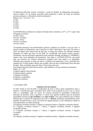 8) (Mackenzie-SP) Para reciclar o alumínio, a partir de latinhas de refrigerantes descartadas,
usam-se apenas 5% da energia necessária para produzi-las a partir do óxido de alumínio
presente na bauxita. A fórmula do óxido de alumínio é:
Dados: O (Z = 8); Al (Z = 13).
a) AlO.
b) AlO3.
c) AlO2.
d) Al2O.
e) Al2O3.

9) (UNESP) Qual a fórmula do composto formado pelos elementos 20Ca40 e 17Cl35 e qual o tipo
de ligação envolvida?
a) CaCl, iônica.
b) CaCl, covalente.
c) CaCl2, iônica.
d) CaCl2, covalente.
e) Ca2Cl, iônica.

10) Quando pensamos em transformações químicas, podemos ser levados a crer que estas se
passam sempre em laboratórios, mas a natureza é o maior “laboratório” que existe. No início, a
Terra era apenas uma imensa bola de fogo que, ao longo dos tempos, foi sofrendo inúmeras
alterações, de modo que hoje em dia pode ser considerada uma grande mistura química.
Atualmente, um dos principais responsáveis pela constante alteração do planeta é o HOMEM e,
muitas vezes, essas alterações são desastrosas. Uma delas é o EFEITO ESTUFA, provocado
pelo uso excessivo de veículos automotivos (ninguém mais quer andar) e as queimadas,
utilizadas para aumentar as áreas de cultivo. O planeta está aquecendo e isso é percebido por
qualquer um. O clima mudou. Belém, por exemplo, não tem mais a (tradicional) chuva das duas
da tarde. Aliás, em Belém quase não chove! Nossa terra está seca!
O principal responsável pelo efeito estufa é o gás carbônico, em cuja estrutura encontramos:
Dados: 6C12 e 8O16
a) apenas ligações eletrovalentes.
b) apenas ligações apolares.
c) ligações covalentes.
d) ligações coordenadas.
e) ligações metálicas.


11) (UNAMA-AM)
                                  O planeta está em chamas!
O efeito estufa já está elevando a temperatura da terra a níveis quase insuportáveis para o
homem. A emissão dos gases causadores deste efeito só faz aumentar de ano a ano e o maior
vilão é a quantidade, cada vez maior, de veículos automotivos queimando combustíveis
derivados do petróleo, como a gasolina e o diesel. Esta queima contínua lança na atmosfera
quantidades enormes de gás carbônico e de vapor d’água. Uma outra substância que contribui
bastante para o aumento da temperatura da terra é o metano, produzido, principalmente, pelos
rebanhos de gado bovino e ovino. Em termos de ligação química, as três substâncias citadas no
texto apresentam, na ordem destacada:
a) 4 ligações covalentes normais; 2 ligações covalentes normais; 4 ligações covalentes normais.
b) 2 ligações covalentes normais e 1 dativa; 3 ligações covalentes normais; 4 ligações
covalentes normais.
c) 4 ligações covalentes normais e 1 dativa; 2 ligações covalentes normais; 4 ligações
covalentes
normais.
d) 2 ligações covalentes normais; 2 ligações covalentes normais; 4 ligações covalentes normais.
 