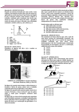 Questão 04 - (FUVEST SP/2011)
Usando um sistema formado por uma corda e uma
roldana, um homem levanta uma caixa de massa m,
aplicando na corda uma força F que forma um ângulo
θ com a direção vertical, como mostra a figura. O
trabalho realizado pela resultante das forças que
atuam na caixa − peso e força da corda −, quando o
centro de massa da caixa é elevado, com velocidade
constante v, desde a altura ya até a altura yb, é:
a) nulo.
b) F(yb – ya).
c) mg(yb – ya).
d) Fcos(θ) (yb – ya).
e) mg(yb – ya) + mv2/2.
Questão 05 - (UFAC/2011)
Considere as figuras (a), (b) e (c) e analise as
afirmações seguintes:
CARRON, W. e GUIMARÃES, O. As faces da Física.
São Paulo: Moderna, 2006, p. 158-159.
Na figura (a), quanto mais tempo o atleta demorar a
levantar a barra de pesos, maior será o trabalho
realizado pelas forças aplicadas a esse objeto.
Na figura (c), quanto mais a pessoa andar, mais ela se
cansará. Portanto, a força vertical 𝑭⃗⃗ , que ela aplica
sobre a mala para carregá-la, realizará mais
trabalho.
Na figura (b), se a barra foi levantada pelo esportista
com velocidade constante, o trabalho realizado pelas
forças aplicadas à barra será igual a mgh, onde m é a
massa da barra, g a aceleração da gravidade e h a
altura levantada.
Considerando a posição do atleta mostrada na figura
(b), e que a partir daí ele comece a se deslocar para
frente e para atrás, tentando sustentar a barra de
pesos por alguns segundos, sempre na mesma altura
mostrada, pode-se afirmar que, durante essa
movimentação, as forças com as quais ele sustenta a
barra de pesos não realizarão trabalho,
independente do cansaço do atleta.
Sendo assim, pode-se afirmar que:
a) (III) e (IV) estão corretas.
b) (I) e (IV) estão incorretas.
c) (II) está correta e (IV) está incorreta.
d) (II), (III) e (IV) estão corretas.
e) (I), (II) e (III) estão corretas.
Questão 06 - (MACK SP/2011)
Um estudante de Física observa que, sob a ação de
uma força vertical de intensidade constante, um
corpo de 2,0 kg sobe 1,5 m, a partir do repouso. O
trabalho realizado por essa força, nesse
deslocamento, é de 36 J. Considerando a aceleração
da gravidade no local igual a 10 m/s2, a aceleração,
adquirida pelo corpo, tem módulo
a) 1 m/s2
b) 2 m/s2
c) 3 m/s2
d) 4 m/s2
e) 5 m/s2
Questão 07 - (FMABC/2011)
Observe as figuras. Elas representam uma pessoa
elevando de 30cm uma carga de 1000N. Quanto ao
trabalho (τ) realizado pela força gravitacional sobre
a carga, nas três situações, podemos afirmar que:
a) τ1 > τ3 > τ2
b) τ3 > τ2 > τ1
c) τ3 > τ1 > τ2
d) τ1 > τ3 > τ2
e) τ1 = τ2 = τ3
 