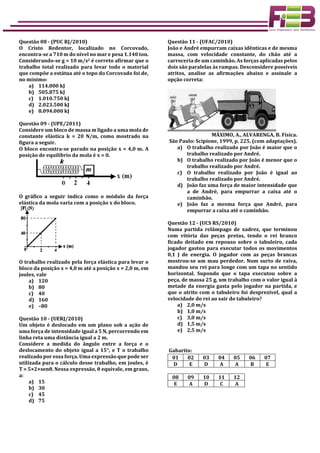 Questão 08 - (PUC RJ/2010)
O Cristo Redentor, localizado no Corcovado,
encontra-se a 710 m do nível no mar e pesa 1.140 ton.
Considerando-se g = 10 m/s2 é correto afirmar que o
trabalho total realizado para levar todo o material
que compõe a estátua até o topo do Corcovado foi de,
no mínimo:
a) 114.000 kJ
b) 505.875 kJ
c) 1.010.750 kJ
d) 2.023.500 kJ
e) 8.094.000 kJ
Questão 09 - (UPE/2011)
Considere um bloco de massa m ligado a uma mola de
constante elástica k = 20 N/m, como mostrado na
figura a seguir.
O bloco encontra-se parado na posição x = 4,0 m. A
posição de equilíbrio da mola é x = 0.
O gráfico a seguir indica como o módulo da força
elástica da mola varia com a posição x do bloco.
O trabalho realizado pela força elástica para levar o
bloco da posição x = 4,0 m até a posição x = 2,0 m, em
joules, vale
a) 120
b) 80
c) 40
d) 160
e) –80
Questão 10 - (UERJ/2010)
Um objeto é deslocado em um plano sob a ação de
uma força de intensidade igual a 5 N, percorrendo em
linha reta uma distância igual a 2 m.
Considere a medida do ângulo entre a força e o
deslocamento do objeto igual a 15°, e T o trabalho
realizado por essa força. Uma expressão que pode ser
utilizada para o cálculo desse trabalho, em joules, é
T = 5×2×senθ. Nessa expressão, θ equivale, em graus,
a:
a) 15
b) 30
c) 45
d) 75
Questão 11 - (UFAC/2010)
João e André empurram caixas idênticas e de mesma
massa, com velocidade constante, do chão até a
carroceria de um caminhão. As forças aplicadas pelos
dois são paralelas às rampas. Desconsidere possíveis
atritos, analise as afirmações abaixo e assinale a
opção correta:
MÁXIMO, A., ALVARENGA, B. Física.
São Paulo: Scipione, 1999, p. 225. (com adaptações).
a) O trabalho realizado por João é maior que o
trabalho realizado por André.
b) O trabalho realizado por João é menor que o
trabalho realizado por André.
c) O trabalho realizado por João é igual ao
trabalho realizado por André.
d) João faz uma força de maior intensidade que
a de André, para empurrar a caixa até o
caminhão.
e) João faz a mesma força que André, para
empurrar a caixa até o caminhão.
Questão 12 - (UCS RS/2010)
Numa partida relâmpago de xadrez, que terminou
com vitória das peças pretas, tendo o rei branco
ficado deitado em repouso sobre o tabuleiro, cada
jogador gastou para executar todos os movimentos
0,1 J de energia. O jogador com as peças brancas
mostrou-se um mau perdedor. Num surto de raiva,
mandou seu rei para longe com um tapa no sentido
horizontal. Supondo que o tapa executou sobre a
peça, de massa 25 g, um trabalho com o valor igual à
metade da energia gasta pelo jogador na partida, e
que o atrito com o tabuleiro foi desprezível, qual a
velocidade do rei ao sair do tabuleiro?
a) 2,0 m/s
b) 1,0 m/s
c) 3,0 m/s
d) 1,5 m/s
e) 2,5 m/s
Gabarito:
01 02 03 04 05 06 07
D E D A A B E
08 09 10 11 12
E A D C A
 