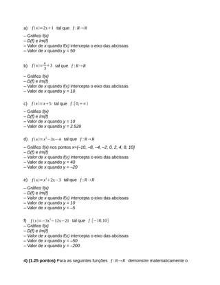 a) f x=2x1 tal que f :RR 
– Gráfico f(x) 
– D(f) e Im(f) 
– Valor de x quando f(x) intercepta o eixo das abcissas 
– Valor de x quando y = 50 
b) f x=x 
33 tal que f :RR 
– Gráfico f(x) 
– D(f) e Im(f) 
– Valor de x quando f(x) intercepta o eixo das abcissas 
– Valor de x quando y = 10 
c) f  x=x5 tal que f :[ 0,∞ 
– Gráfico f(x) 
– D(f) e Im(f) 
– Valor de x quando y = 10 
– Valor de x quando y = 2.528 
d) f x=x2−3x−4 tal que f :RR 
– Gráfico f(x) nos pontos x={–10, –8, –4, –2, 0, 2, 4, 8, 10} 
– D(f) e Im(f) 
– Valor de x quando f(x) intercepta o eixo das abcissas 
– Valor de x quando y = 40 
– Valor de x quando y = –20 
e) f x=x22x−3 tal que f :RR 
– Gráfico f(x) 
– D(f) e Im(f) 
– Valor de x quando f(x) intercepta o eixo das abcissas 
– Valor de x quando y = 10 
– Valor de x quando y = –5 
f) f x=−3x2−12x−21 tal que f :[−10,10] 
– Gráfico f(x) 
– D(f) e Im(f) 
– Valor de x quando f(x) intercepta o eixo das abcissas 
– Valor de x quando y = –50 
– Valor de x quando y = –200 
4) (1.25 pontos) Para as seguintes funções f :RR demonstre matematicamente o 
 