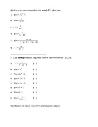 domínio e os respectivos valores de x onde f(x) não existe. 
a) f x=2−x 
b) f x= 1 
4x2 
c) f  x= 1 
x3 
d) f x= x 
5x−10 
e) f x= 4x−1 
−3x−512x8 
f) f x= 2x 
2x−2 
_________________________________ 
5) (1.00 ponto) Dadas as seguintes funções nos intervalos de [-10, 10]: 
a) f x= 1 
x2−2x−8 
( ) 
b) f x=3x2 ( ) 
c) f x=6x3−12 ( ) 
d) f x=12x−3 ( ) 
e) f x= x−3 ( ) 
f) f  x=∣x2∣ ( ) 
g) f x=6 x ( ) 
h) f x= 
x2 
3x²21 
( ) 
Correlacione-as à seus respectivos gráficos dados abaixo: 
 