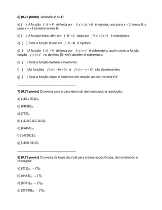 6) (0.75 ponto) Assinale V ou F: 
a) ( ) A função f :RR definida por f x=2x26 é injetora, pois para x = 1 temos 8, e 
para x = –1 também temos 8. 
b) ( ) A função linear afim em f :RR dada por f  x=2x1 é sobrejetora. 
c) ( ) Toda a função linear em f :RR é injetora. 
d) ( ) A função f :RR definida por f x=x2 é sobrejetora, assim como a função 
função f  x=x2 no domínio [0, +inf) também é sobrejetora. 
e) ( ) Toda a função bijetora é inversível. 
f) ( ) As funções f x=−8x16 e f x=−x12 são decrescentes. 
g) ( ) Toda a função ímpar é simétrica em relação ao eixo vertical OY. 
_________________________________ 
7) (0.75 ponto) Converta para a base decimal, demonstrando a resolução: 
a) (1101 0011)2 
b) (FB3D)16 
c) (776)8 
d) (1110 0110 1101)2 
e) (FADA)16 
f) (1472011)8 
g) (1100 0110)2 
_________________________________ 
8) (0.75 ponto) Converta da base decimal para a base especificada, demonstrando a 
resolução: 
a) (211)10 → (?)8 
b) (4444)10 → (?)2 
c) (6321)10 → (?)16 
d) (21459)10 → (?)16 
 